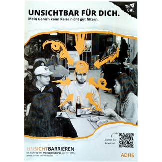 Foto: Plakat mit schwarz-weiß Foto in der Mitte. Darauf ein orange umrandeter junger Mann der mit weiteren Personen in einem gefüllten Raum an einem Tisch sitzt. Auf dem Tisch Tabletts mit Essen. Personen um den Mann reden und essen, er selbst schaut geradeaus. Um seinen Kopf sind verschiedene Arten orangener Pfeile gezeichnet die auf ihn zeigen. Oben und unten auf dem Plakat sind Papierschnipsel mit Text. Auf dem oberen steht: „Unsichtbar für dich. Mein Gehirn kann Reize nicht gut filtern.“. Auf dem unteren steht links: „Unsichtbarrieren. Im Auftrag des Inklusionsbüros der TH OWL.“, rechts „ADHS“ und darüber ein QR-Code mit dem Text „Scannen für Animation!“.